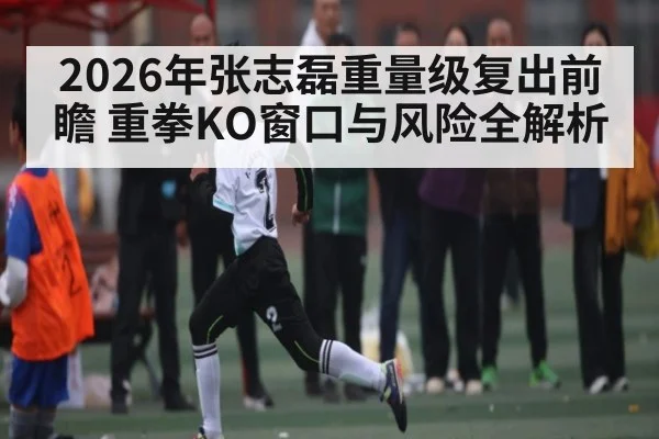 2026年张志磊重量级复出前瞻 重拳KO窗口与风险全解析