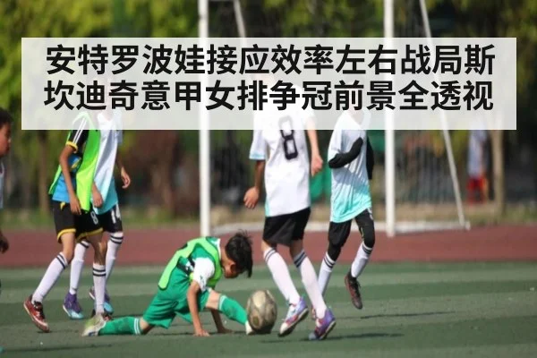 安特罗波娃接应效率左右战局斯坎迪奇意甲女排争冠前景全透视
